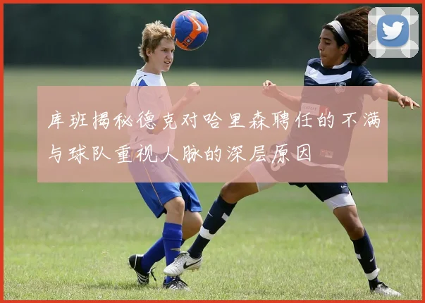 库班揭秘德克对哈里森聘任的不满与球队重视人脉的深层原因
