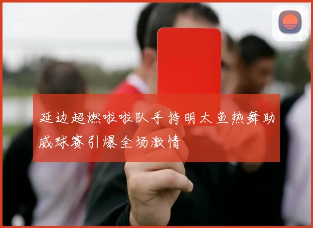延边超燃啦啦队手持明太鱼热舞助威球赛引爆全场激情