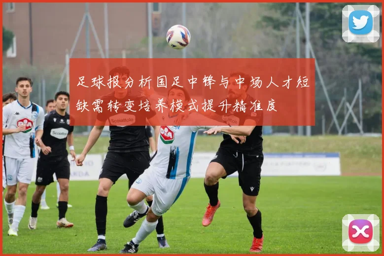 足球报分析国足中锋与中场人才短缺需转变培养模式提升精准度