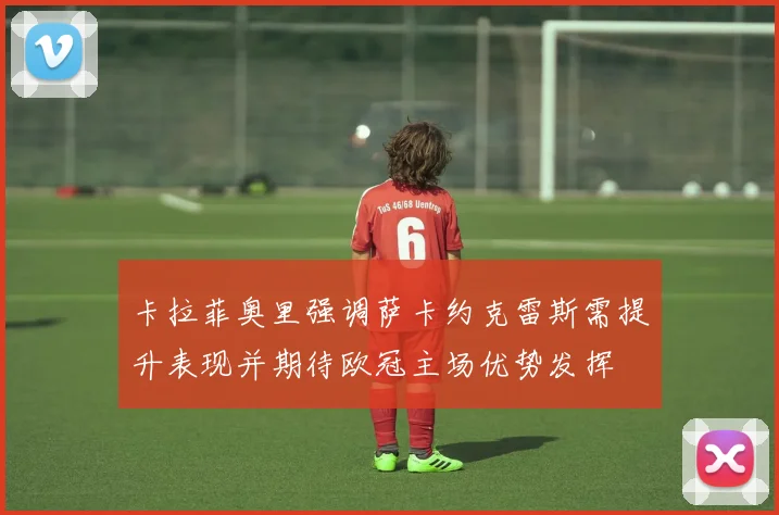 卡拉菲奥里强调萨卡约克雷斯需提升表现并期待欧冠主场优势发挥