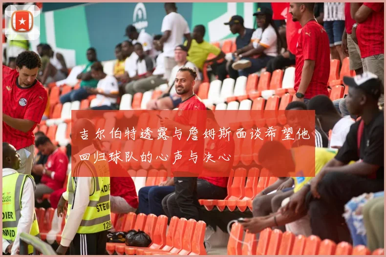 吉尔伯特透露与詹姆斯面谈希望他回归球队的心声与决心