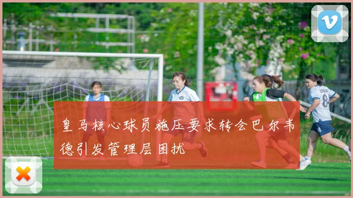 皇马核心球员施压要求转会巴尔韦德引发管理层困扰