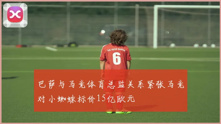 巴萨与马竞体育总监关系紧张马竞对小蜘蛛标价15亿欧元